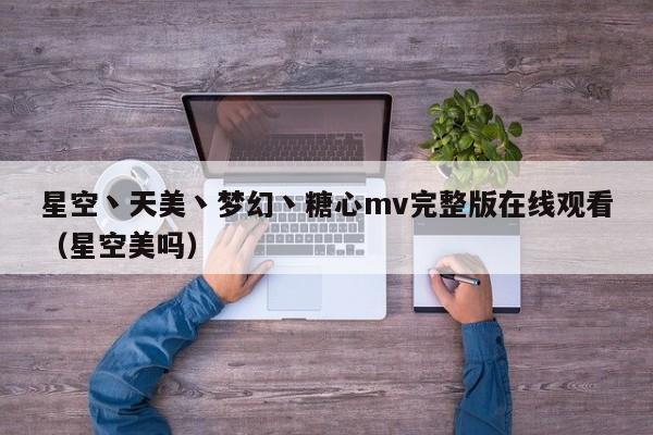 星空丶天美丶梦幻丶糖心mv完整版在线观看（星空美吗）