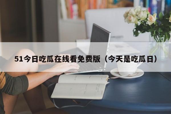 51今日吃瓜在线看免费版（今天是吃瓜日）