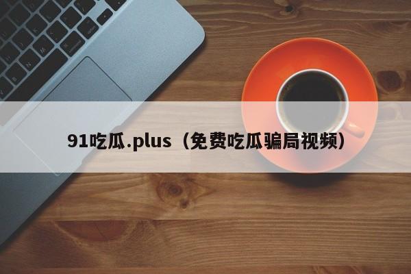 91吃瓜.plus（免费吃瓜骗局视频）