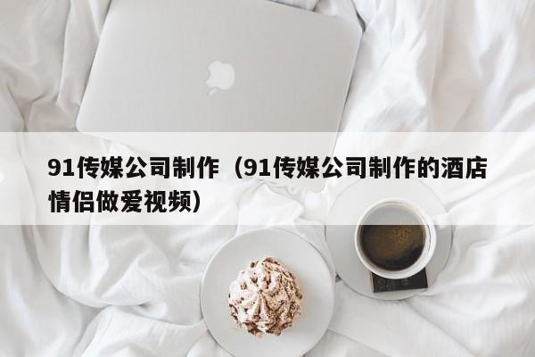 91传媒公司制作（91传媒公司制作的酒店情侣做爱视频）