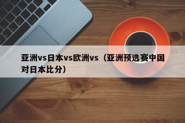 亚洲vs日本vs欧洲vs（亚洲预选赛中国对日本比分）