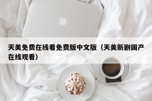 天美免费在线看免费版中文版（天美新剧国产在线观看）