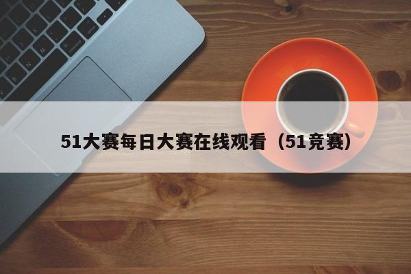 51大赛每日大赛在线观看（51竞赛）