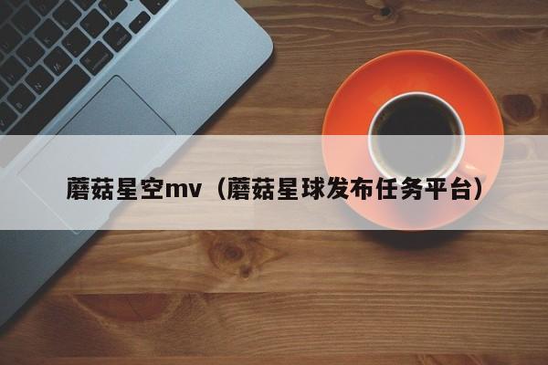 蘑菇星空mv（蘑菇星球发布任务平台）