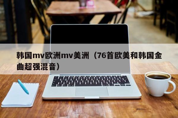 韩国mv欧洲mv美洲（76首欧美和韩国金曲超强混音）