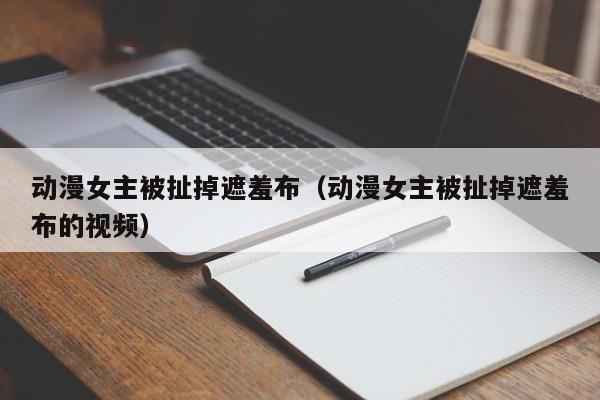 动漫女主被扯掉遮羞布（动漫女主被扯掉遮羞布的视频）
