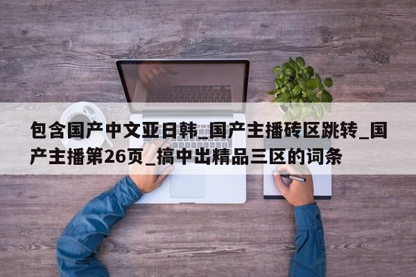 包含国产中文亚日韩_国产主播砖区跳转_国产主播第26页_搞中出精品三区的词条