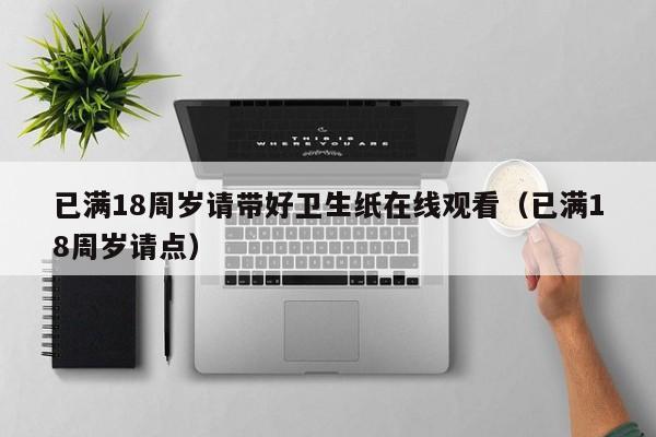 已满18周岁请带好卫生纸在线观看（已满18周岁请点）