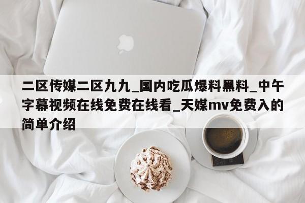 二区传媒二区九九_国内吃瓜爆料黑料_中午字幕视频在线免费在线看_天媒mv免费入的简单介绍