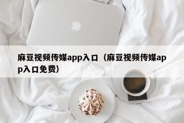 麻豆视频传媒app入口（麻豆视频传媒app入口免费）