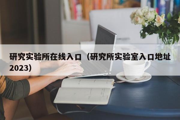 研究实验所在线入口（研究所实验室入口地址2023）